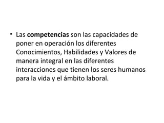 • Las competencias son las capacidades de
  poner en operación los diferentes
  Conocimientos, Habilidades y Valores de
  manera integral en las diferentes
  interacciones que tienen los seres humanos
  para la vida y el ámbito laboral.
 