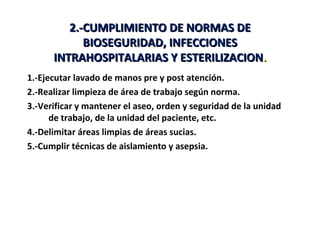 2.-CUMPLIMIENTO DE NORMAS DE
            BIOSEGURIDAD, INFECCIONES
      INTRAHOSPITALARIAS Y ESTERILIZACION.
1.-Ejecutar lavado de manos pre y post atención.
2.-Realizar limpieza de área de trabajo según norma.
3.-Verificar y mantener el aseo, orden y seguridad de la unidad
      de trabajo, de la unidad del paciente, etc.
4.-Delimitar áreas limpias de áreas sucias.
5.-Cumplir técnicas de aislamiento y asepsia.
 