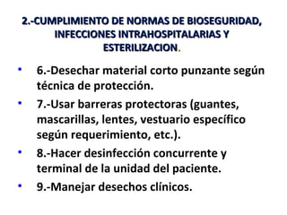 2.-CUMPLIMIENTO DE NORMAS DE BIOSEGURIDAD,
      INFECCIONES INTRAHOSPITALARIAS Y
               ESTERILIZACION.

•   6.-Desechar material corto punzante según
    técnica de protección.
•   7.-Usar barreras protectoras (guantes,
    mascarillas, lentes, vestuario específico
    según requerimiento, etc.).
•   8.-Hacer desinfección concurrente y
    terminal de la unidad del paciente.
•   9.-Manejar desechos clínicos.
 
