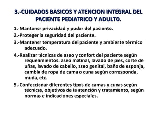 3.-CUIDADOS BASICOS Y ATENCION INTEGRAL DEL
       PACIENTE PEDIATRICO Y ADULTO.
1.-Mantener privacidad y pudor del paciente.
2.-Proteger la seguridad del paciente.
3.-Mantener temperatura del paciente y ambiente térmico
     adecuado.
4.-Realizar técnicas de aseo y confort del paciente según
     requerimientos: aseo matinal, lavado de pies, corte de
     uñas, lavado de cabello, aseo genital, baño de esponja,
     cambio de ropa de cama o cuna según corresponda,
     muda, etc.
5.-Confeccionar diferentes tipos de camas y cunas según
     técnicas, objetivos de la atención y tratamiento, según
     normas e indicaciones especiales.
 