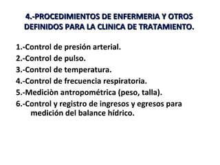 4.-PROCEDIMIENTOS DE ENFERMERIA Y OTROS
  DEFINIDOS PARA LA CLINICA DE TRATAMIENTO.

1.-Control de presión arterial.
2.-Control de pulso.
3.-Control de temperatura.
4.-Control de frecuencia respiratoria.
5.-Mediciòn antropométrica (peso, talla).
6.-Control y registro de ingresos y egresos para
    medición del balance hídrico.
 