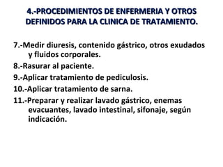 4.-PROCEDIMIENTOS DE ENFERMERIA Y OTROS
   DEFINIDOS PARA LA CLINICA DE TRATAMIENTO.

7.-Medir diuresis, contenido gástrico, otros exudados
    y fluidos corporales.
8.-Rasurar al paciente.
9.-Aplicar tratamiento de pediculosis.
10.-Aplicar tratamiento de sarna.
11.-Preparar y realizar lavado gástrico, enemas
    evacuantes, lavado intestinal, sifonaje, según
    indicación.
 