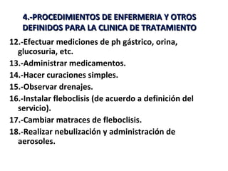 4.-PROCEDIMIENTOS DE ENFERMERIA Y OTROS
   DEFINIDOS PARA LA CLINICA DE TRATAMIENTO
12.-Efectuar mediciones de ph gástrico, orina,
  glucosuria, etc.
13.-Administrar medicamentos.
14.-Hacer curaciones simples.
15.-Observar drenajes.
16.-Instalar fleboclisis (de acuerdo a definición del
  servicio).
17.-Cambiar matraces de fleboclisis.
18.-Realizar nebulización y administración de
  aerosoles.
 
