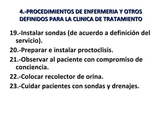 4.-PROCEDIMIENTOS DE ENFERMERIA Y OTROS
   DEFINIDOS PARA LA CLINICA DE TRATAMIENTO

19.-Instalar sondas (de acuerdo a definición del
  servicio).
20.-Preparar e instalar proctoclisis.
21.-Observar al paciente con compromiso de
  conciencia.
22.-Colocar recolector de orina.
23.-Cuidar pacientes con sondas y drenajes.
 