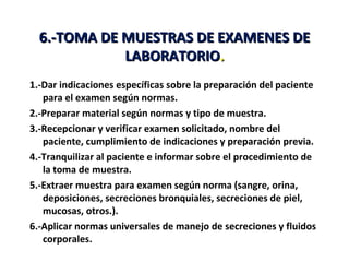 6.-TOMA DE MUESTRAS DE EXAMENES DE
             LABORATORIO.
1.-Dar indicaciones específicas sobre la preparación del paciente
   para el examen según normas.
2.-Preparar material según normas y tipo de muestra.
3.-Recepcionar y verificar examen solicitado, nombre del
   paciente, cumplimiento de indicaciones y preparación previa.
4.-Tranquilizar al paciente e informar sobre el procedimiento de
   la toma de muestra.
5.-Extraer muestra para examen según norma (sangre, orina,
   deposiciones, secreciones bronquiales, secreciones de piel,
   mucosas, otros.).
6.-Aplicar normas universales de manejo de secreciones y fluidos
   corporales.
 