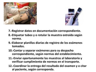 7.-Registrar datos en documentación correspondiente.
8.-Etiquetar tubos y o rotular la muestra extraída según
   norma.
9.-Elaborar planillas diarias de registro de los exámenes
   tomados.
10.-Contar y separar exámenes para su despacho
   correspondiente, según normas del establecimiento.
11.-Enviar oportunamente las muestras al laboratorio y
   verificar cumplimiento de normas en el transporte.
12.-Coordinar la entrega del resultado del examen y o citar
   al paciente, según corresponda.
 