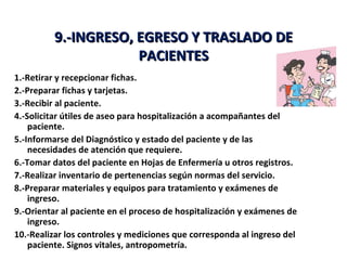 9.-INGRESO, EGRESO Y TRASLADO DE
                     PACIENTES
1.-Retirar y recepcionar fichas.
2.-Preparar fichas y tarjetas.
3.-Recibir al paciente.
4.-Solicitar útiles de aseo para hospitalización a acompañantes del
    paciente.
5.-Informarse del Diagnóstico y estado del paciente y de las
    necesidades de atención que requiere.
6.-Tomar datos del paciente en Hojas de Enfermería u otros registros.
7.-Realizar inventario de pertenencias según normas del servicio.
8.-Preparar materiales y equipos para tratamiento y exámenes de
    ingreso.
9.-Orientar al paciente en el proceso de hospitalización y exámenes de
    ingreso.
10.-Realizar los controles y mediciones que corresponda al ingreso del
    paciente. Signos vitales, antropometría.
 