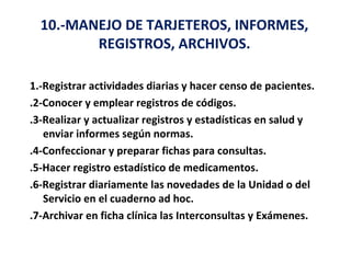10.-MANEJO DE TARJETEROS, INFORMES,
         REGISTROS, ARCHIVOS.

1.-Registrar actividades diarias y hacer censo de pacientes.
.2-Conocer y emplear registros de códigos.
.3-Realizar y actualizar registros y estadísticas en salud y
   enviar informes según normas.
.4-Confeccionar y preparar fichas para consultas.
.5-Hacer registro estadístico de medicamentos.
.6-Registrar diariamente las novedades de la Unidad o del
   Servicio en el cuaderno ad hoc.
.7-Archivar en ficha clínica las Interconsultas y Exámenes.
 