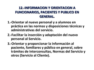 12.-INFORMACION Y ORIENTACION A
     FUNCIONARIOS, PACIENTES Y PUBLICO EN
                  GENERAL.
1.-Orientar al nuevo personal y a alumnos en
   práctica en las normas y disposiciones técnicas y
   administrativas del servicio.
2.-Facilitar la inserción y adaptación del nuevo
   personal al Servicio.
3.-Orientar y proporcionar la información al
   paciente, familiares y público en general, sobre
   trámites de Interconsultas, Normas del Servicio y
   otros (Servicio al Cliente).
 