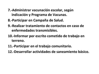 7.-Administrar vacunación escolar, según
   indicación y Programa de Vacunas.
8.-Participar en Campaña de Salud.
9.-Realizar tratamiento de contactos en caso de
   enfermedades transmisibles.
10.-Informar por escrito cometido de trabajo en
   terreno.
11.-Participar en el trabajo comunitario.
12.-Desarrollar actividades de saneamiento básico.
 