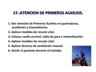 17.-ATENCION DE PRIMEROS AUXILIOS.

1.-Dar atención de Primeros Auxilios en quemaduras,
   accidentes y traumatismos.
2.-Aplicar medidas de rescate vital.
3.-Colocar cuello cervical, tabla de paro e inmovilización.
4.-Aplicar medidas de rescate vital.
5.-Aplicar técnicas de ventilación manual.
6.-Asistir al paciente durante el traslado.
 