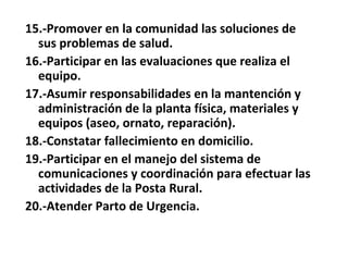 15.-Promover en la comunidad las soluciones de
  sus problemas de salud.
16.-Participar en las evaluaciones que realiza el
  equipo.
17.-Asumir responsabilidades en la mantención y
  administración de la planta física, materiales y
  equipos (aseo, ornato, reparación).
18.-Constatar fallecimiento en domicilio.
19.-Participar en el manejo del sistema de
  comunicaciones y coordinación para efectuar las
  actividades de la Posta Rural.
20.-Atender Parto de Urgencia.
 