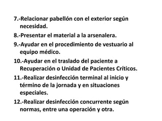 7.-Relacionar pabellón con el exterior según
   necesidad.
8.-Presentar el material a la arsenalera.
9.-Ayudar en el procedimiento de vestuario al
   equipo médico.
10.-Ayudar en el traslado del paciente a
   Recuperación o Unidad de Pacientes Críticos.
11.-Realizar desinfección terminal al inicio y
   término de la jornada y en situaciones
   especiales.
12.-Realizar desinfección concurrente según
   normas, entre una operación y otra.
 