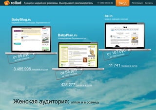 rollad     Аукцион медийной рекламы. Выигрывает рекламодатель     +7 (499) 505-50-40   Вход        Регистрация   Контакты




                                                                          be in
BabyBlog.ru                                                               мода и одежда в москве
беременность календарь беременности




                                      BabyPlan.ru
                                      планирование беременности




                                                                               11 741 показов в сутки
 3 485 998 показов в сутки



                                        428 277 показов в сутки



 Женская аудитория: оптом и в розницу
 