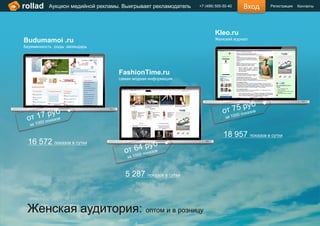 rollad    Аукцион медийной рекламы. Выигрывает рекламодатель   +7 (499) 505-50-40   Вход     Регистрация   Контакты




                                                                       Kleo.ru
Budumamoi .ru                                                          Женский журнал
Беременность роды календарь




                                  FashionTime.ru
                                  самая модная информация




                                                                            18 957 показов в сутки
 16 572 показов в сутки



                                    5 287 показов в сутки



 Женская аудитория: оптом и в розницу
 
