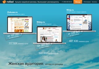 rollad     Аукцион медийной рекламы. Выигрывает рекламодатель   +7 (499) 505-50-40   Вход         Регистрация   Контакты




                                                                        Wmj.ru
Ovkuse.ru                                                               онлайн журнал о моде и красоте
Кулинарные рецепты с фото




                                   Wday.ru
                                   Женский онлайн-журнал




                                                                             487 430 показов в сутки
 117 524 показов в сутки



                                     540 000 показов в сутки



 Женская аудитория: оптом и в розницу
 