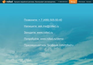 rollad   Аукцион медийной рекламы. Выигрывает рекламодатель   +7 (499) 505-50-40   Вход   Регистрация   Контакты




                    Позвоните: + 7 (499) 505-50-40

                    Напишите: ask.me@rollad.ru

                    Заходите: www.rollad.ru

                    Попробуйте: www.rollad.ru/demo

                    Присоединяйтесь: facebook.com/rolladru
 
