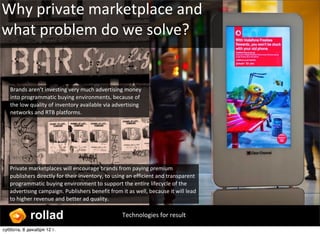 Why ?private ?marketplace ?and ?
what ?problem ?do ?we ?solve?


   Brands ?arent ?investing ?very ?much ?advertising ?money ?
   into ?programmatic ?buying ?environments, ?because ?of ?
   the ?low ?quality ?of ?inventory ?available ?via ?advertising ?
   networks ?and ?RTB ?platforms. ?




   Private ?marketplaces ?will ?encourage ?brands ?from ?paying ?premium ?
   publishers ?directly ?for ?their ?inventory, ?to ?using ?an ?efficient ?and ?transparent ?
   programmatic ?buying ?environment ?to ?support ?the ?entire ?lifecycle ?of ?the ?
   advertising ?campaign. ?Publishers ?benefit ?from ?it ?as ?well, ?because ?it ?will ?lead ?
   to ?higher ?revenue ?and ?better ?ad ?quality.


            rollad                                       Technologies ?for ?result

ҧҧ, 8 է֧ܧѧҧ 12?.
 