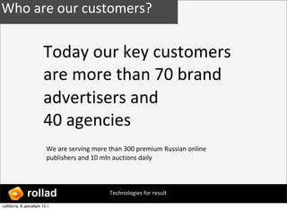 Who ?are ?our ?customers?

                    Today ?our ?key ?customers ?
                    are ?more ?than ?70 ?brand ?
                    advertisers ?and ?
                    40 ?agencies
                      We ?are ?serving ?more ?than ?300 ?premium ?Russian ?online ?
                      publishers ?and ?10 ?mln ?auctions ?daily




            rollad                           Technologies ?for ?result

ҧҧ, 8 է֧ܧѧҧ 12?.
 