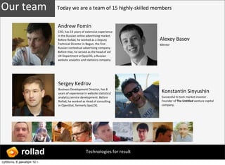 Our ?team                  Today ?we ?are ?a ?team ?of ?15 ?highly-?\skilled ?members


                           Andrew ?Fomin
                           CEO, ?has ?13 ?years ?of ?extensive ?experience ?
                           in ?the ?Russian ?online ?advertising ?market. ?
                           Before ?Rollad, ?he ?worked ?as ?a ?Deputy ?        Alexey ?Basov
                           Technical ?Director ?in ?Begun, ?the ?first ?       Mentor
                           Russian ?contextual ?advertising ?company. ?
                           Before ?that, ?he ?served ?as ?the ?head ?of ?UI/
                           UX ?Department ?at ?SpyLOG, ?a ?Russian ?
                           website ?analytics ?and ?statistics ?company




                           Sergey ?Kedrov
                           Business ?Development ?Director, ?has ?8 ?
                           years ?of ?experience ?in ?website ?statistics/      Konstantin ?Sinyushin
                           analytics ?service ?development. ?Before ?           Successful ?hi-?\tech ?market ?investor ?. ? ?
                           Rollad, ?he ?worked ?as ?Head ?of ?consulting ?      Founder ?of ?The ?Untitled ?venture ?capital ?
                           in ?OpenStat, ?formerly ?SpyLOG.                     company. ?




            rollad                                 Technologies ?for ?result

ҧҧ, 8 է֧ܧѧҧ 12?.
 