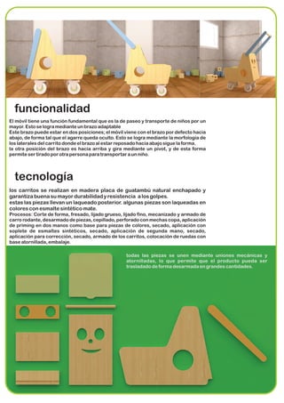 funcionalidad
El móvil tiene una función fundamental que es la de paseo y transporte de niños por un
mayor. Esto se logra mediante un brazo adaptable
Este brazo puede estar en dos posiciones; el móvil viene con el brazo por defecto hacia
abajo, de forma tal que el agarre queda oculto. Esto se logra mediante la morfología de
los laterales del carrito donde el brazo al estar reposado hacia abajo sigue la forma.
la otra posición del brazo es hacia arriba y gira mediante un pivot, y de esta forma
permite ser tirado por otra persona para transportar a un niño.




  tecnología
los carritos se realizan en madera placa de guatambú natural enchapado y
garantiza buena su mayor durabilidad y resistencia a los golpes.
estas las piezas llevan un laqueado posterior. algunas piezas son laqueadas en
colores con esmalte sintético mate.
Procesos: Corte de forma, fresado, lijado grueso, lijado fino, mecanizado y armado de
carro rodante, desarmado de piezas, cepillado, perforado con mechas copa, aplicación
de priming en dos manos como base para piezas de colores, secado, aplicación con
soplete de esmaltes sintéticos, secado, aplicación de segunda mano, secado,
aplicación para corrección, secado, armado de los carritos, colocación de ruedas con
base atornillada, embalaje.

                                                   todas las piezas se unen mediante uniones mecánicas y
                                                   atornilladas, lo que permite que el producto pueda ser
                                                   trasladado de forma desarmada en grandes cantidades.
 