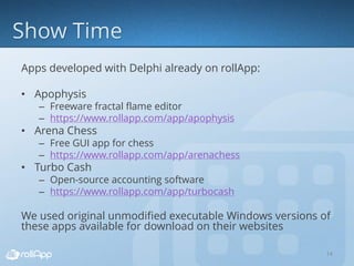 Apps developed with Delphi already on rollApp:
• Apophysis
– Freeware fractal flame editor
– https://www.rollapp.com/app/apophysis
• Arena Chess
– Free GUI app for chess
– https://www.rollapp.com/app/arenachess
• Turbo Cash
– Open-source accounting software
– https://www.rollapp.com/app/turbocash
We used original unmodified executable Windows versions of
these apps available for download on their websites
14
 