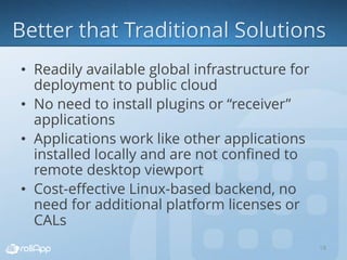 • Readily available global infrastructure for
deployment to public cloud
• No need to install plugins or “receiver”
applications
• Applications work like other applications
installed locally and are not confined to
remote desktop viewport
• Cost-effective Linux-based backend, no
need for additional platform licenses or
CALs
18
 