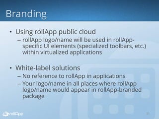 • Using rollApp public cloud
– rollApp logo/name will be used in rollApp-
specific UI elements (specialized toolbars, etc.)
within virtualized applications
• White-label solutions
– No reference to rollApp in applications
– Your logo/name in all places where rollApp
logo/name would appear in rollApp-branded
package
21
 