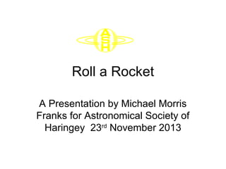 Roll a Rocket
A Presentation by Michael Morris
Franks for Astronomical Society of
Haringey 23rd
November 2013
 