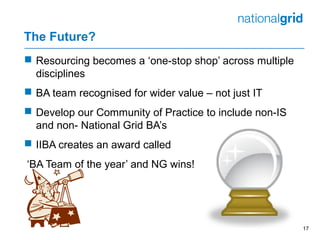 The Future?
 Resourcing becomes a ‘one-stop shop’ across multiple
disciplines
 BA team recognised for wider value – not just IT
 Develop our Community of Practice to include non-IS
and non- National Grid BA’s
 IIBA creates an award called
‘BA Team of the year’ and NG wins!
17
 