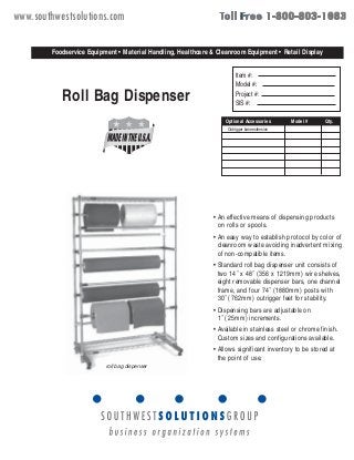 www.southwestsolutions.com 
Foodservice Equipment • Material Handling, Healthcare & Cleanroom Equipment • Retail Display 
Roll Bag Dispenser 
Item #: 
Model #: 
Project #: 
SIS #: 
• An effective means of dispensing products 
on rolls or spools. 
• An easy way to establish protocol by color of 
cleanroom waste avoiding inadvertent mixing 
of non-compatible items. 
• Standard roll bag dispenser unit consists of 
two 14˝ x 48˝ (356 x 1219mm) wire shelves, 
eight removable dispenser bars, one channel 
frame, and four 74˝ (1880mm) posts with 
30˝ (762mm) outrigger feet for stability. 
• Dispensing bars are adjustable on 
1˝ (25mm) increments. 
• Available in stainless steel or chrome finish. 
Custom sizes and configurations available. 
• Allows significant inventory to be stored at 
the point of use. 
roll bag dispenser 
Spec sheets available for viewing, printing or downloading from our online literature library at www.eaglegrp.com 
Foodservice Division: (800) 441-8440 
MHC/Retail Display Divisions: (800) 637-5100 
FAX: (302) 653-2065 or 653-3036 
For custom configuration or fabrication needs, 
contact our SpecFAB Division. 
Phone: (302) 653-3000. FAX: (302) 653-3091. 
E-mail: specfab@eaglegrp.com 
EG04.00 Rev. 06/02 
Outrigger base extension 
catalog sheet 
EG04.00 
Optional Accessories Model # Qty. 
100 Industrial Boulevard • Clayton, DE 19938-8903 USA • (302) 653-3000 • www.eaglegrp.com 
Eagle Foodservice Equipment, Eagle MHC, SpecFab, and Retail Display are divisions of Eagle Group. ©2002 by the Eagle Group 
 