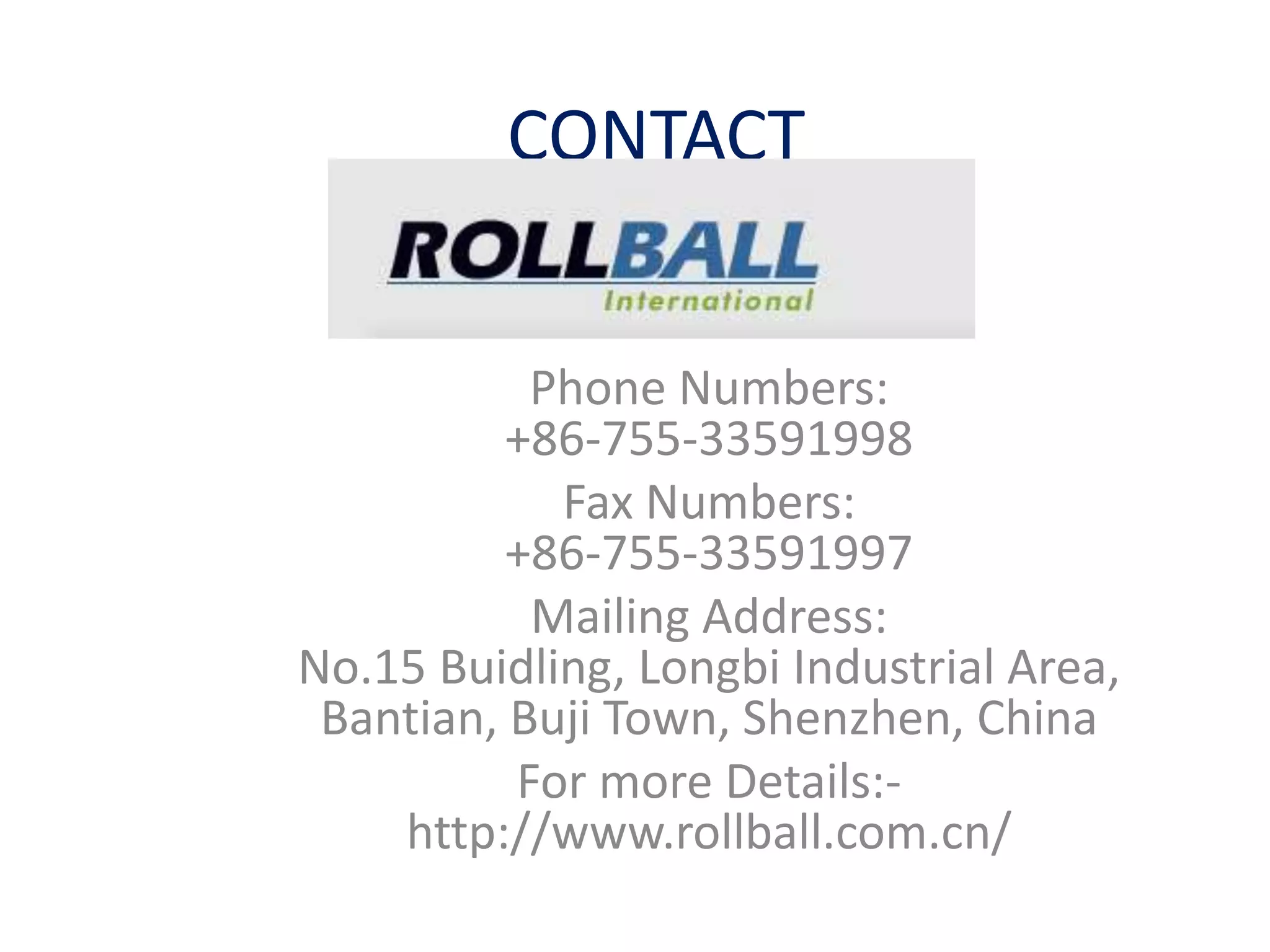 CONTACT
Phone Numbers:
+86-755-33591998
Fax Numbers:
+86-755-33591997
Mailing Address:
No.15 Buidling, Longbi Industrial Area,
Bantian, Buji Town, Shenzhen, China
For more Details:-
http://www.rollball.com.cn/