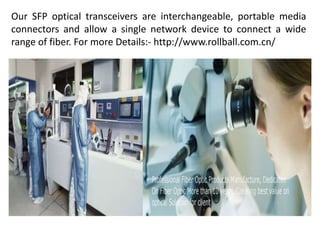 Our SFP optical transceivers are interchangeable, portable media
connectors and allow a single network device to connect a wide
range of fiber. For more Details:- http://www.rollball.com.cn/
 