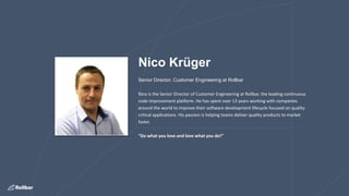 Nico Krüger
Senior Director, Customer Engineering at Rollbar
Nico is the Senior Director of Customer Engineering at Rollbar, the leading continuous
code improvement platform. He has spent over 13 years working with companies
around the world to improve their software development lifecycle focused on quality
critical applications. His passion is helping teams deliver quality products to market
faster.
“Do what you love and love what you do!”
 