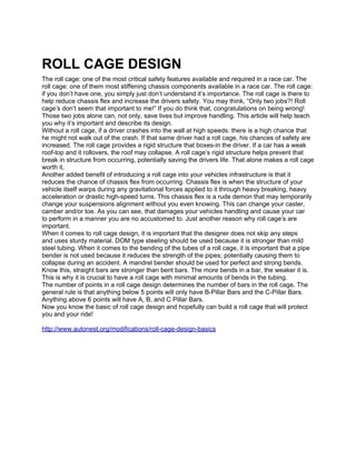 ROLL CAGE DESIGN
The roll cage: one of the most critical safety features available and required in a race car. The
roll cage: one of them most stiffening chassis components available in a race car. The roll cage:
if you don’t have one, you simply just don’t understand it’s importance. The roll cage is there to
help reduce chassis flex and increase the drivers safety. You may think, “Only two jobs?! Roll
cage’s don’t seem that important to me!” If you do think that, congratulations on being wrong!
Those two jobs alone can, not only, save lives but improve handling. This article will help teach
you why it’s important and describe its design.
Without a roll cage, if a driver crashes into the wall at high speeds: there is a high chance that
he might not walk out of the crash. If that same driver had a roll cage, his chances of safety are
increased. The roll cage provides a rigid structure that boxes-in the driver. If a car has a weak
roof-top and it rollovers, the roof may collapse. A roll cage’s rigid structure helps prevent that
break in structure from occurring, potentially saving the drivers life. That alone makes a roll cage
worth it.
Another added benefit of introducing a roll cage into your vehicles infrastructure is that it
reduces the chance of chassis flex from occurring. Chassis flex is when the structure of your
vehicle itself warps during any gravitational forces applied to it through heavy breaking, heavy
acceleration or drastic high-speed turns. This chassis flex is a rude demon that may temporarily
change your suspensions alignment without you even knowing. This can change your caster,
camber and/or toe. As you can see, that damages your vehicles handling and cause your car
to perform in a manner you are no accustomed to. Just another reason why roll cage’s are
important.
When it comes to roll cage design, it is important that the designer does not skip any steps
and uses sturdy material. DOM type steeling should be used because it is stronger than mild
steel tubing. When it comes to the bending of the tubes of a roll cage, it is important that a pipe
bender is not used because it reduces the strength of the pipes; potentially causing them to
collapse during an accident. A mandrel bender should be used for perfect and strong bends.
Know this, straight bars are stronger than bent bars. The more bends in a bar, the weaker it is.
This is why it is crucial to have a roll cage with minimal amounts of bends in the tubing.
The number of points in a roll cage design determines the number of bars in the roll cage. The
general rule is that anything below 5 points will only have B-Pillar Bars and the C-Pillar Bars.
Anything above 6 points will have A, B, and C Pillar Bars.
Now you know the basic of roll cage design and hopefully can build a roll cage that will protect
you and your ride!

http://www.autonest.org/modifications/roll-cage-design-basics
 