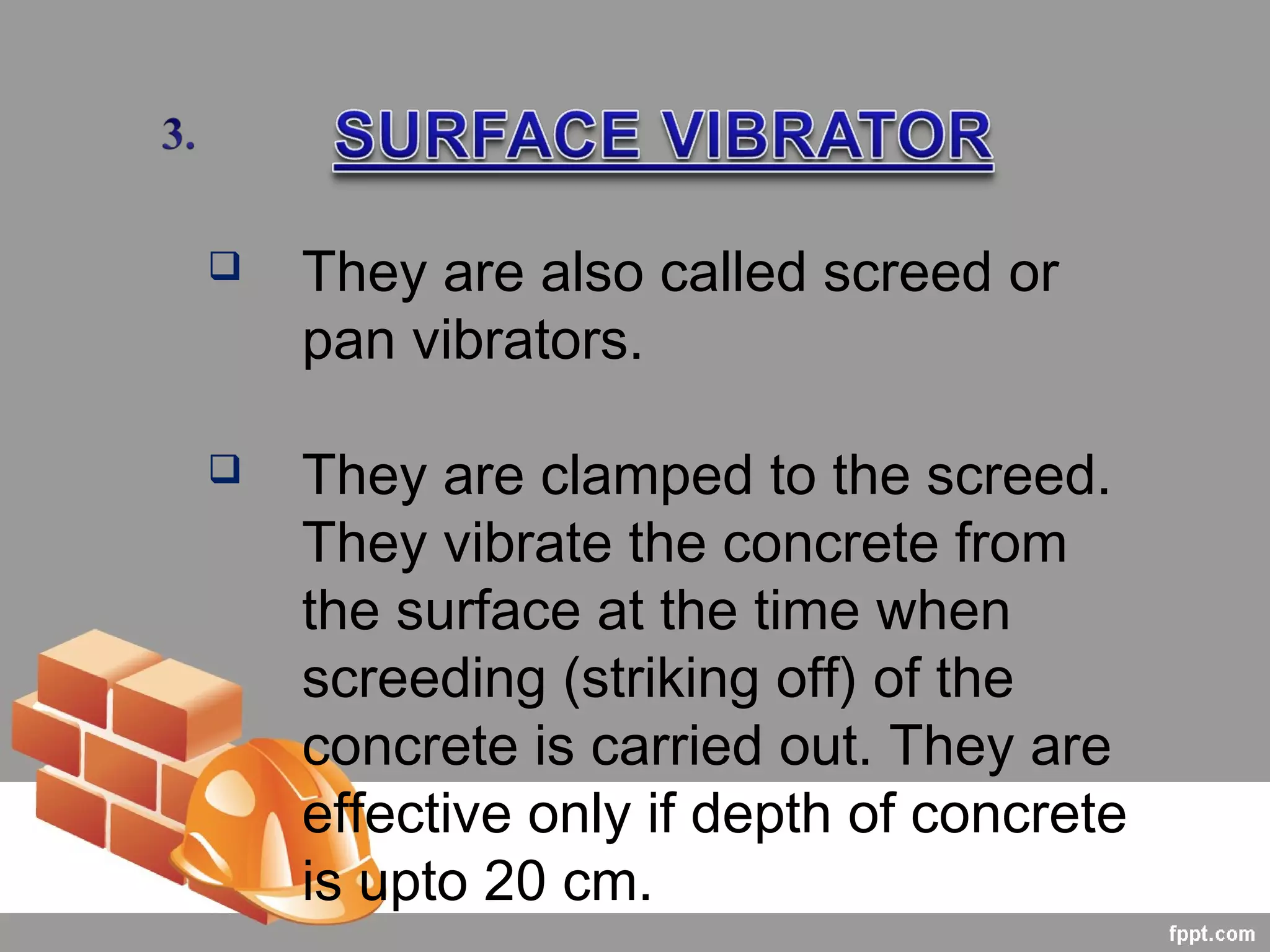  They are also called screed or
pan vibrators.
 They are clamped to the screed.
They vibrate the concrete from
the surface at the time when
screeding (striking off) of the
concrete is carried out. They are
effective only if depth of concrete
is upto 20 cm.
 