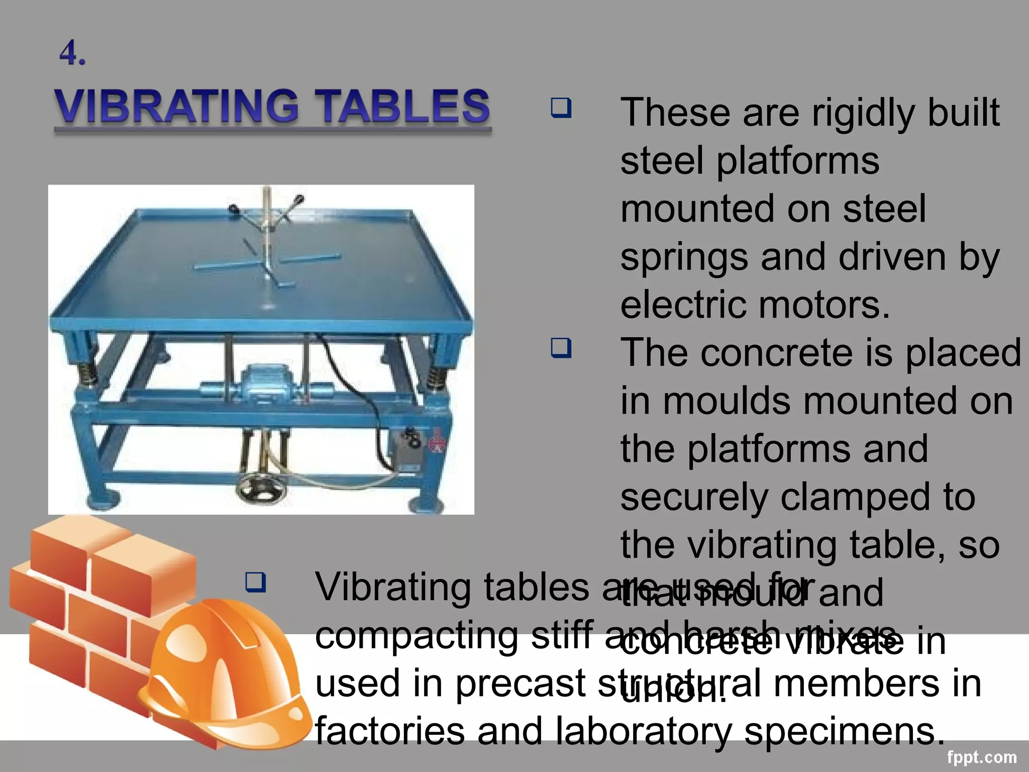  These are rigidly built
steel platforms
mounted on steel
springs and driven by
electric motors.
 The concrete is placed
in moulds mounted on
the platforms and
securely clamped to
the vibrating table, so
that mould and
concrete vibrate in
union.
 Vibrating tables are used for
compacting stiff and harsh mixes
used in precast structural members in
factories and laboratory specimens.
 