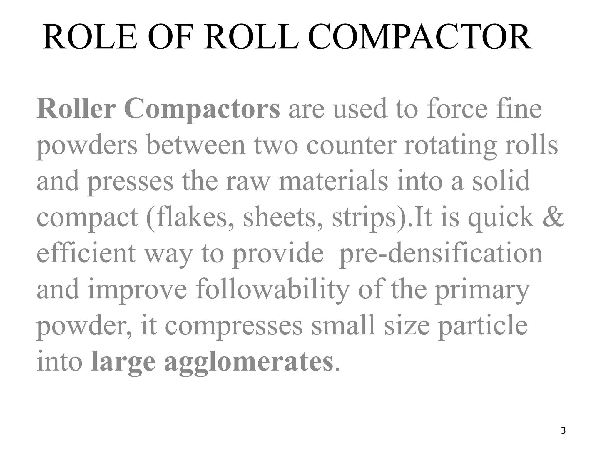 3
ROLE OF ROLL COMPACTOR
Roller Compactors are used to force fine
powders between two counter rotating rolls
and presses the raw materials into a solid
compact (flakes, sheets, strips).It is quick &
efficient way to provide pre-densification
and improve followability of the primary
powder, it compresses small size particle
into large agglomerates.
 