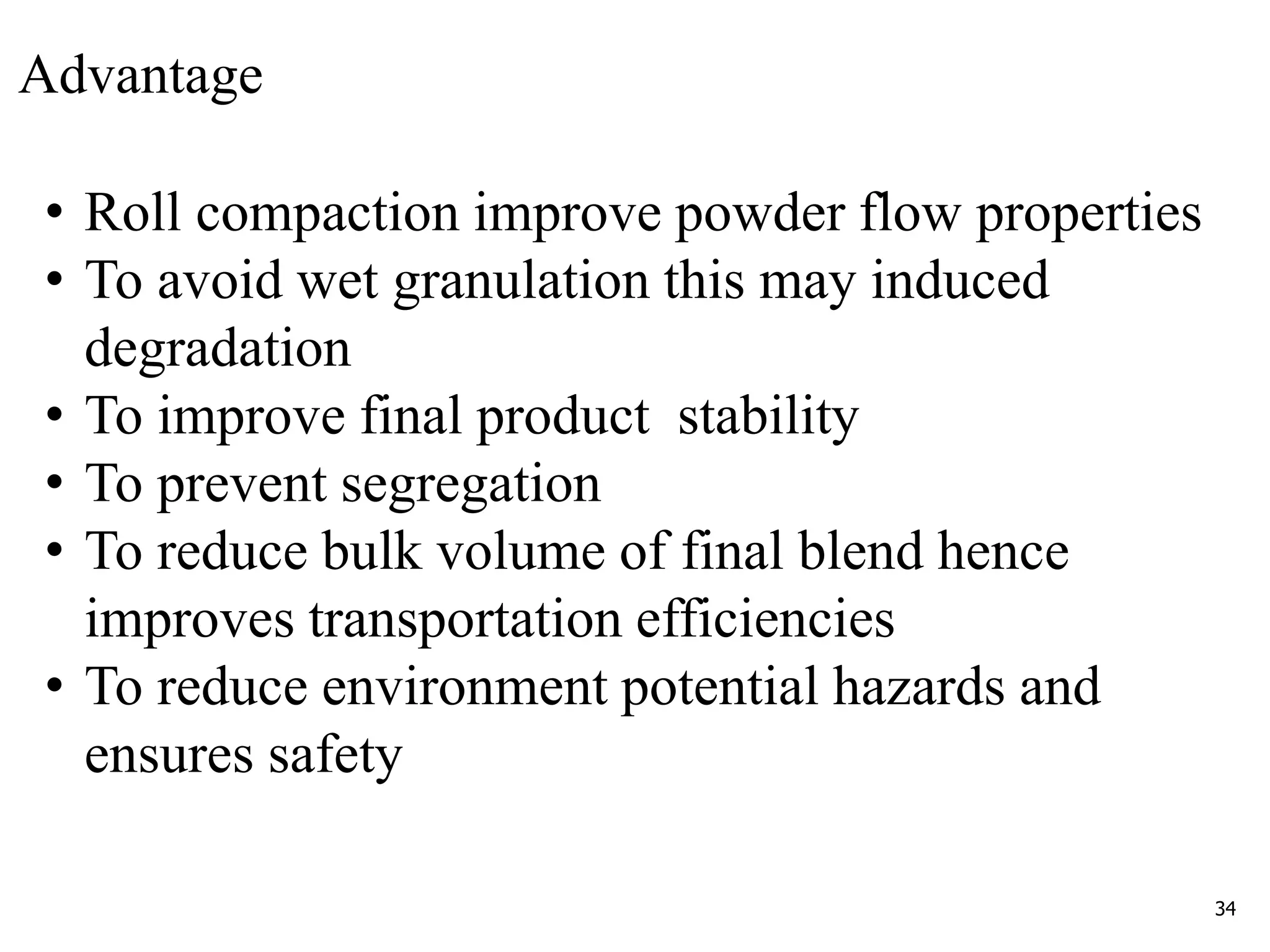 34
Advantage
• Roll compaction improve powder flow properties
• To avoid wet granulation this may induced
degradation
• To improve final product stability
• To prevent segregation
• To reduce bulk volume of final blend hence
improves transportation efficiencies
• To reduce environment potential hazards and
ensures safety
 