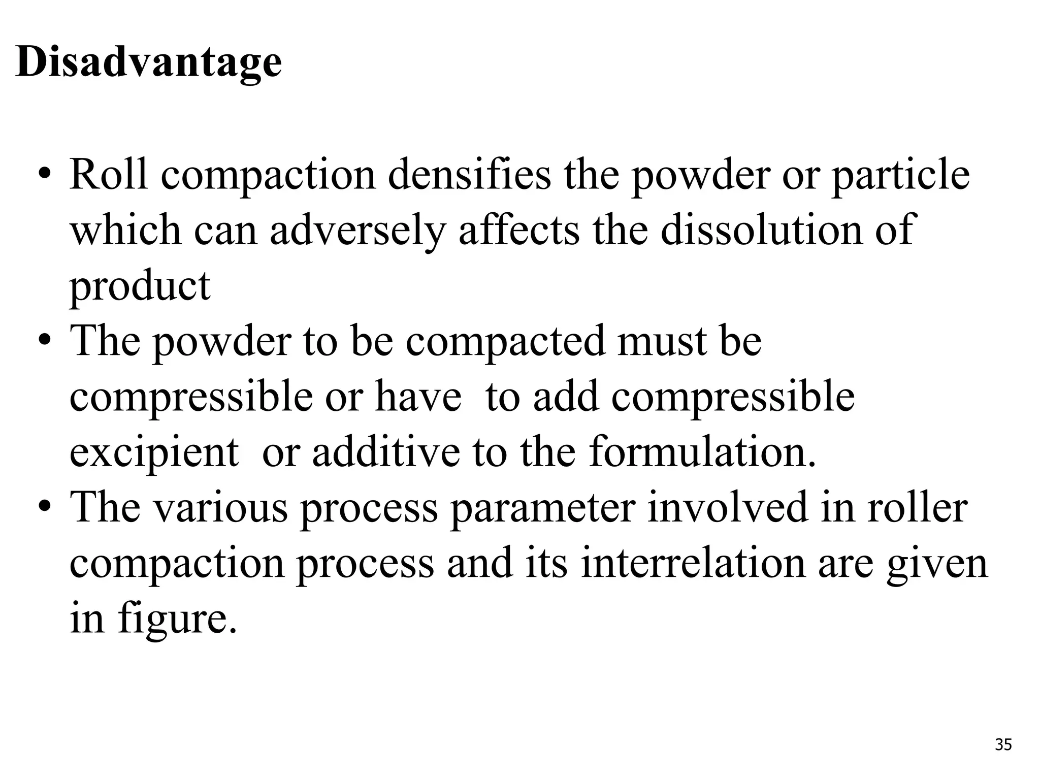 35
Disadvantage
• Roll compaction densifies the powder or particle
which can adversely affects the dissolution of
product
• The powder to be compacted must be
compressible or have to add compressible
excipient or additive to the formulation.
• The various process parameter involved in roller
compaction process and its interrelation are given
in figure.
 