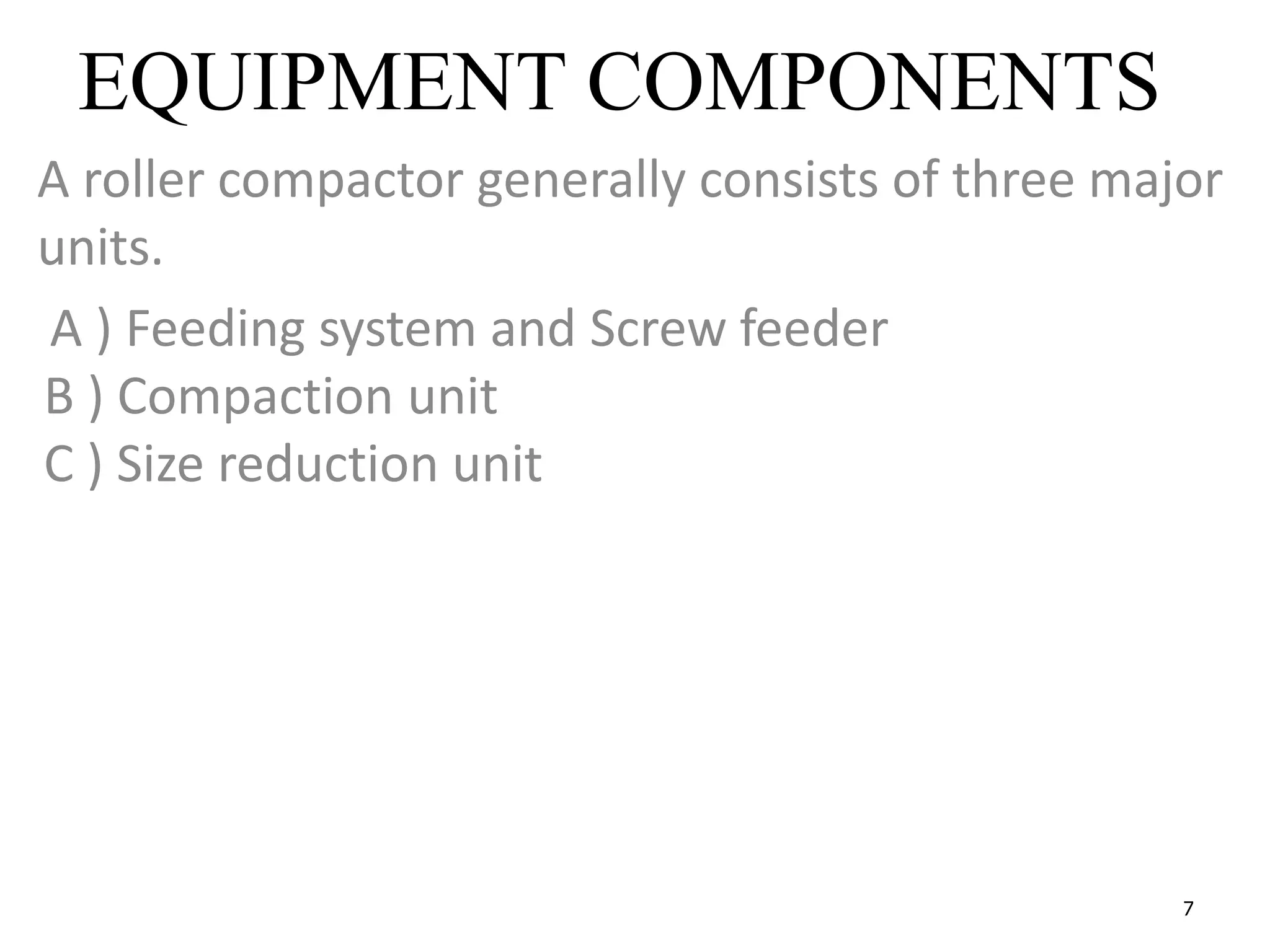 7
EQUIPMENT COMPONENTS
A roller compactor generally consists of three major
units.
A ) Feeding system and Screw feeder
B ) Compaction unit
C ) Size reduction unit
 