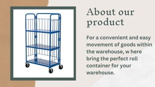 About our
product
For a convenient and easy
movement of goods within
the warehouse, w here
bring the perfect roll
container for your
warehouse.