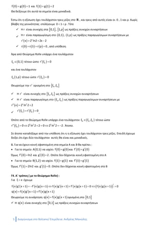5 Διαγώνισμα στο Bolzano/ Ανδρέας Μανώλης
          2
1 1 1 1φ x c g x 2x c g x c 2x g x c x x           
Οι συναρτήσεις   2
1g x , c x x είναι συνεχείς
Άρα από το πόρισμα της συνέπειας του Θεωρήματος Μέσης Τιμής έχουμε
  2
1 2g x c x x c   με 2c r
Για x 0 είναι   2
1 2 2g 0 c 0 0 c c 1     
Για x 1 είναι   2
1 2 1 1g 1 c 1 1 c 2 c 1 1 c 2         
Άρα   2
g x x 2x 1, x    r
Γ3. i. Για να βρούμε τα κοινά σημεία των f gC , C αρκεί να λύσουμε την εξίσωση
    x 2 x 2
f x g x 2 x 2x 1 2 x 2x 1 0          
Έστω   x 2
r x 2 x 2x 1, x    r
Παρατηρούμε ότι   0 2
r 0 2 0 2 0 1 0      και   1 2
r 1 2 1 2 1 1 0     
Άρα τα κοινά σημεία των f gC , C είναι τουλάχιστον τα  A 0,1 και  B 1,2 αφού
   f 0 g 0 1  και    f 1 g 1 2 
Θα δείξουμε ότι αυτά τα σημεία είναι μοναδικά.
Έστω ότι η εξίσωση έχει τουλάχιστον τρεις ρίζες στο r , και τρεις από αυτές είναι οι 0 , 1 και ρ. Χωρίς
βλάβη της γενικότητας επιλέγουμε 0 1 ρ  . Τότε
 H r είναι συνεχής στα    0,1 , 1,ρ ως πράξεις συνεχών συναρτήσεων

Η r είναι παραγωγίσιμη στo    0,1 , 1,ρ ως πράξεις παραγωγίσιμων συναρτήσεων με
  x
r x 2 ln2 2x 2   
      r 0 r 1 r ρ 0   , από υπόθεση
Άρα από Θεώρημα Rolle υπάρχει ένα τουλάχιστον
 1ξ 0,1 τέτοιο ώστε  1r ξ 0 
και ένα τουλάχιστον
 2ξ 1,ρ τέτοιο ώστε  2r ξ 0 
Θεωρούμε την r ορισμένη στο  1 2ξ ,ξ
 H r είναι συνεχής στο  1 2ξ ,ξ ως πράξεις συνεχών συναρτήσεων
 Η r είναι παραγωγίσιμη στo  1 2ξ ,ξ ως πράξεις παραγωγίσιμων συναρτήσεων με
  x 2
r x 2 ln 2 2  
    1 2r ξ r ξ 0  
,
Οπότε από το Θεώρημα Rolle υπάρχει ένα τουλάχιστον  3 1 2ξ ξ ,ξ τέτοιο ώστε
  ξ 2 ξ 2
3r ξ 0 2 ln 2 2 0 2 ln 2 2        . Άτοπο.
 
