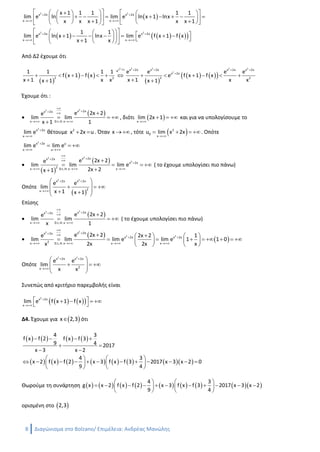 8 Διαγώνισμα στο Bolzano/ Ανδρέας Μανώλης
Για x 1 έχουμε :
 Η f είναι συνεχής στο  x,x 1 ως διαφορά συνεχών συναρτήσεων
 Η f είναι παραγωγίσιμη στο  x,x 1 ως διαφορά παραγωγίσιμων συναρτήσεων
Από Θεώρημα Μέσης Τιμής έχουμε ότι υπάρχει ένα τουλάχιστον  ξ x,x 1  τέτοιο ώστε
 
   
   
f x 1 f x
f ξ f x 1 f x
x 1 x
 
    
 
Έχουμε
     
 
   
f
2 2
1 1 1 1
x ξ x 1 f x 1 f ξ f x f x 1 f x
x 1 x xx 1

               
 
2
Δ3. Ψάχνουμε το όριο
 
      
2 2
2 2
x 2x x 2x
x x
x 2x x 2x
x x
x 1 1 1 1 1
lim e ln lim e ln x 1 lnx
x x x 1 x x 1
1 1
lim e ln x 1 lnx lim e f x 1 f x
x 1 x
 
 
 
 
       
                     
                    
Από Δ2 έχουμε ότι
 
   
 
    
2 2 2 2 2x 2x
2
x 2x x 2x x 2x x 2xe
x 2x
2 22 2
1 1 1 1 e e e e
f x 1 f x e f x 1 f x
x 1 x x x 1 x xx 1 x 1
    

            
  
Έχουμε ότι :

 
22 x 2xx 2x
x D.L.H. x
e 2x 2e
lim lim
x 1 1

 
 

  

, διότι  x
lim 2x 1

   και για να υπολογίσουμε το
2
x 2x
x
lim e 

θέτουμε 2
x 2x u  . Όταν x   , τότε  2
0
x
u lim x 2x

   . Οπότε
2
x 2x u
x u
lim e lim e
 
  

 
 
22
2
x 2xx 2x
x 2x
2x D.L.H. x x
e 2x 2e
lim lim lim e
2x 2x 1

 

  

   

( το έχουμε υπολογίσει πιο πάνω)
Οπότε
 
2 2
x 2x x 2x
2x
e e
lim
x 1 x 1
 

 
   
   
Επίσης

 
22 x 2xx 2x
x D.L.H. x
e 2x 2e
lim lim
x 1

 
 

   ( το έχουμε υπολογίσει πιο πάνω)

 
 
22
2 2
x 2xx 2x
x 2x x 2x
2x D.L.H. x x x
e 2x 2e 2x 2 1
lim lim lim e lim e 1 1 0
x 2x 2x x

 
 
   
    
           
   
Οπότε
2 2
x 2x x 2x
2x
e e
lim
x x
 

 
    
 
Συνεπώς από κριτήριο παρεμβολής είναι
 