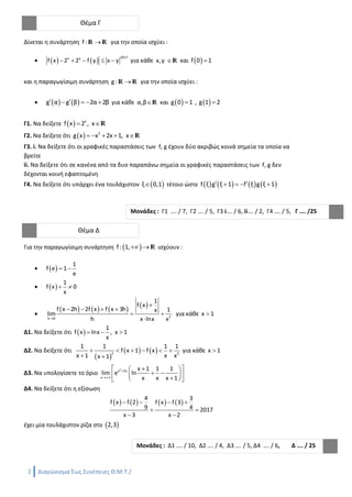2 Διαγώνισμα Έως Συνέπειες Θ.Μ.Τ./ Επιμέλεια: Ανδρέας Μανώλης
Δίνεται η συνάρτηση f : r r για την οποία ισχύει :
    
2017x y
f x 2 2 f y x y     για κάθε x,y r και  f 0 1
και η παραγωγίσιμη συνάρτηση g : r r για την οποία ισχύει :
    g α g β 2α 2β     για κάθε α,βr και  g 0 1 ,  g 1 2
Γ1. Να δείξετε   x
f x 2 , x r
Γ2. Να δείξετε ότι   2
g x x 2x 1, x    r
Γ3. i. Να δείξετε ότι οι γραφικές παραστάσεις των f, g έχουν δύο ακριβώς κοινά σημεία τα οποία να
βρείτε
ii. Να δείξετε ότι σε κανένα από τα δυο παραπάνω σημεία οι γραφικές παραστάσεις των f, g δεν
δέχονται κοινή εφαπτομένη
Γ4. Να δείξετε ότι υπάρχει ένα τουλάχιστον  ξ 0,1 τέτοιο ώστε        f ξ g ξ 1 f ξ g ξ 1    
Για την παραγωγίσιμη συνάρτηση  f : 1,  r ισχύουν :
  
1
f e 1
e
 
  
1
f x 0
x
 

       
2h 0
1
f x
f x 2h 2f x f x 3h 1x
lim
h x lnx x

   
 

για κάθε x 1
Δ1. Να δείξετε ότι  
1
f x lnx , x 1
x
  
Δ2. Να δείξετε ότι
 
   2 2
1 1 1 1
f x 1 f x
x 1 x xx 1
     
 
για κάθε x 1
Δ3. Να υπολογίσετε το όριο
2
x 2x
x
x 1 1 1
lim e ln
x x x 1


  
     
Δ4. Να δείξετε ότι η εξίσωση
       
4 3
f x f 2 f x f 3
9 4 2017
x 3 x 2
   
 
 
έχει μία τουλάχιστον ρίζα στο  2,3
Θέμα Γ
Μονάδες : Γ1 …. / 7, Γ2 …. / 5, Γ3 i…. / 6, ii…. / 2, Γ4 …. / 5, Γ …. /25
Θέμα Δ
Μονάδες : Δ1 …. / 10, Δ2 …. / 4, Δ3 …. / 5, Δ4 …. / 6, Δ …. / 25
 