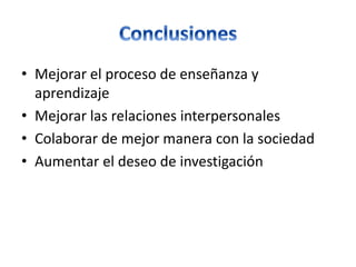 • Mejorar el proceso de enseñanza y
aprendizaje
• Mejorar las relaciones interpersonales
• Colaborar de mejor manera con la sociedad
• Aumentar el deseo de investigación
 