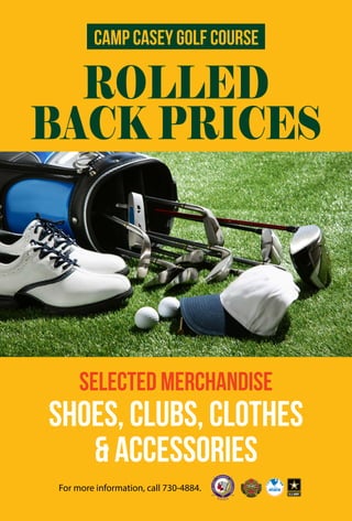 Camp Casey Golf Course 
ROLLED 
BACK PRICES 
SELECTED MERCHANDISE 
SHOES, CLUBS, CLOTHES 
& ACCESSORIES 
For more information, call 730-4884. 
