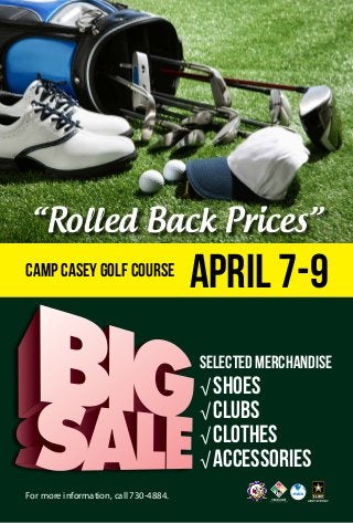 For more information, call 730-4884.
SELECTEDMERCHANDISE
√ SHOES
√ CLUBS
√ CLOTHES
√ ACCESSORIES
April 7-9Camp Casey Golf Course
“Rolled Back Prices”
 