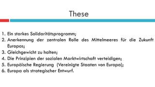 These
1.  Ein starkes Solidaritätsprogramm;
2.  Anerkennung der zentralen Rolle des Mittelmeeres für die Zukunft
Europas;
3.  Gleichgewicht zu halten;
4.  Die Prinzipien der sozialen Marktwirtschaft verteidigen;
5.  Europäische Regierung (Vereinigte Staaten von Europa);
6.  Europa als strategischer Entwurf.
 
