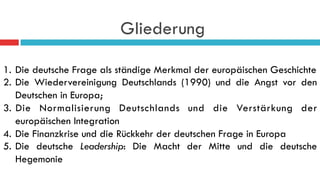 Gliederung
1.  Die deutsche Frage als ständige Merkmal der europäischen Geschichte
2.  Die Wiedervereinigung Deutschlands (1990) und die Angst vor den
Deutschen in Europa;
3.  Die Normalisierung Deutschlands und die Verstärkung der
europäischen Integration
4.  Die Finanzkrise und die Rückkehr der deutschen Frage in Europa
5.  Die deutsche Leadership: Die Macht der Mitte und die deutsche
Hegemonie
 